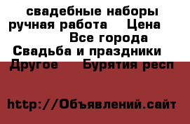 свадебные наборы(ручная работа) › Цена ­ 1 200 - Все города Свадьба и праздники » Другое   . Бурятия респ.